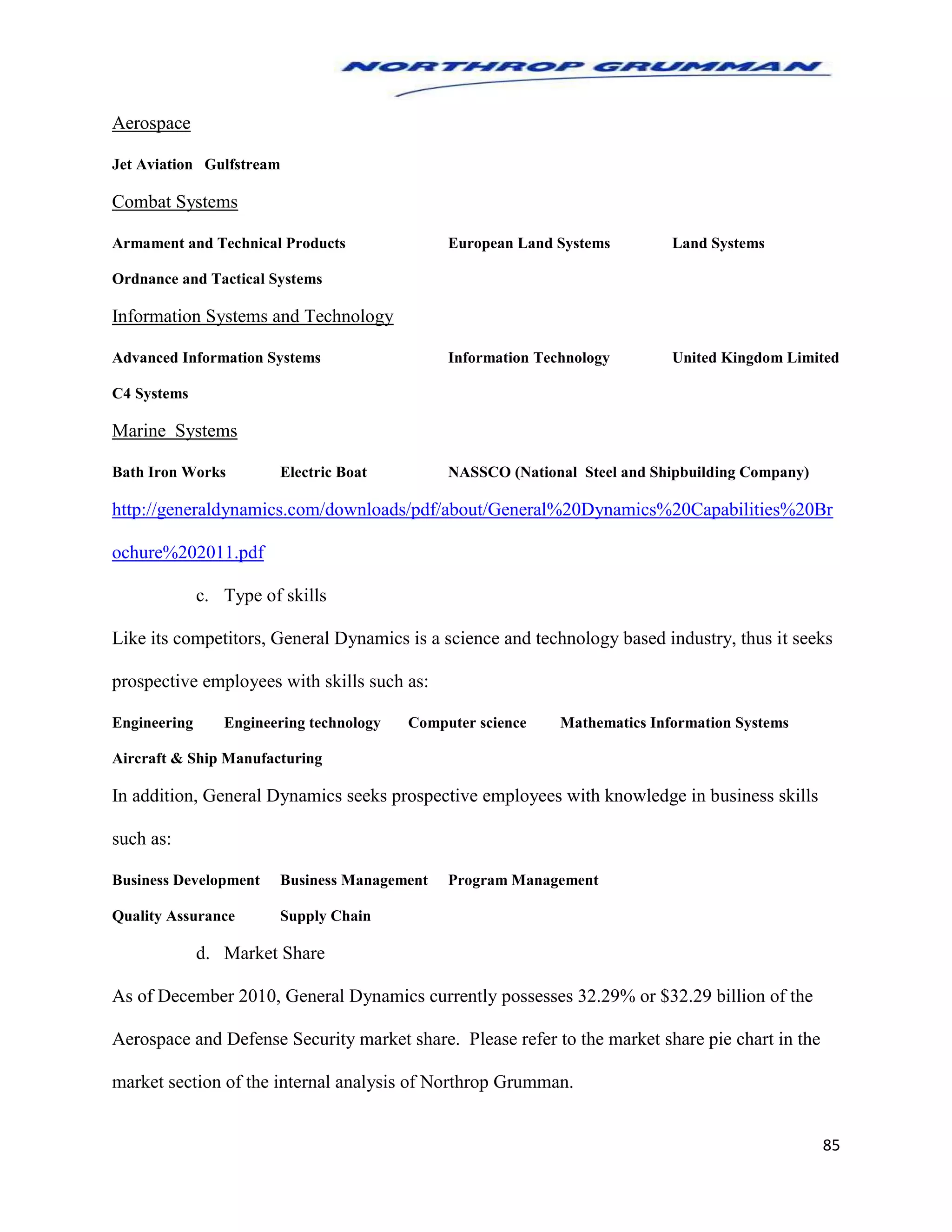 85
Aerospace
Jet Aviation Gulfstream
Combat Systems
Armament and Technical Products European Land Systems Land Systems
Ordnance and Tactical Systems
Information Systems and Technology
Advanced Information Systems Information Technology United Kingdom Limited
C4 Systems
Marine Systems
Bath Iron Works Electric Boat NASSCO (National Steel and Shipbuilding Company)
http://generaldynamics.com/downloads/pdf/about/General%20Dynamics%20Capabilities%20Br
ochure%202011.pdf
c. Type of skills
Like its competitors, General Dynamics is a science and technology based industry, thus it seeks
prospective employees with skills such as:
Engineering Engineering technology Computer science Mathematics Information Systems
Aircraft & Ship Manufacturing
In addition, General Dynamics seeks prospective employees with knowledge in business skills
such as:
Business Development Business Management Program Management
Quality Assurance Supply Chain
d. Market Share
As of December 2010, General Dynamics currently possesses 32.29% or $32.29 billion of the
Aerospace and Defense Security market share. Please refer to the market share pie chart in the
market section of the internal analysis of Northrop Grumman.
 