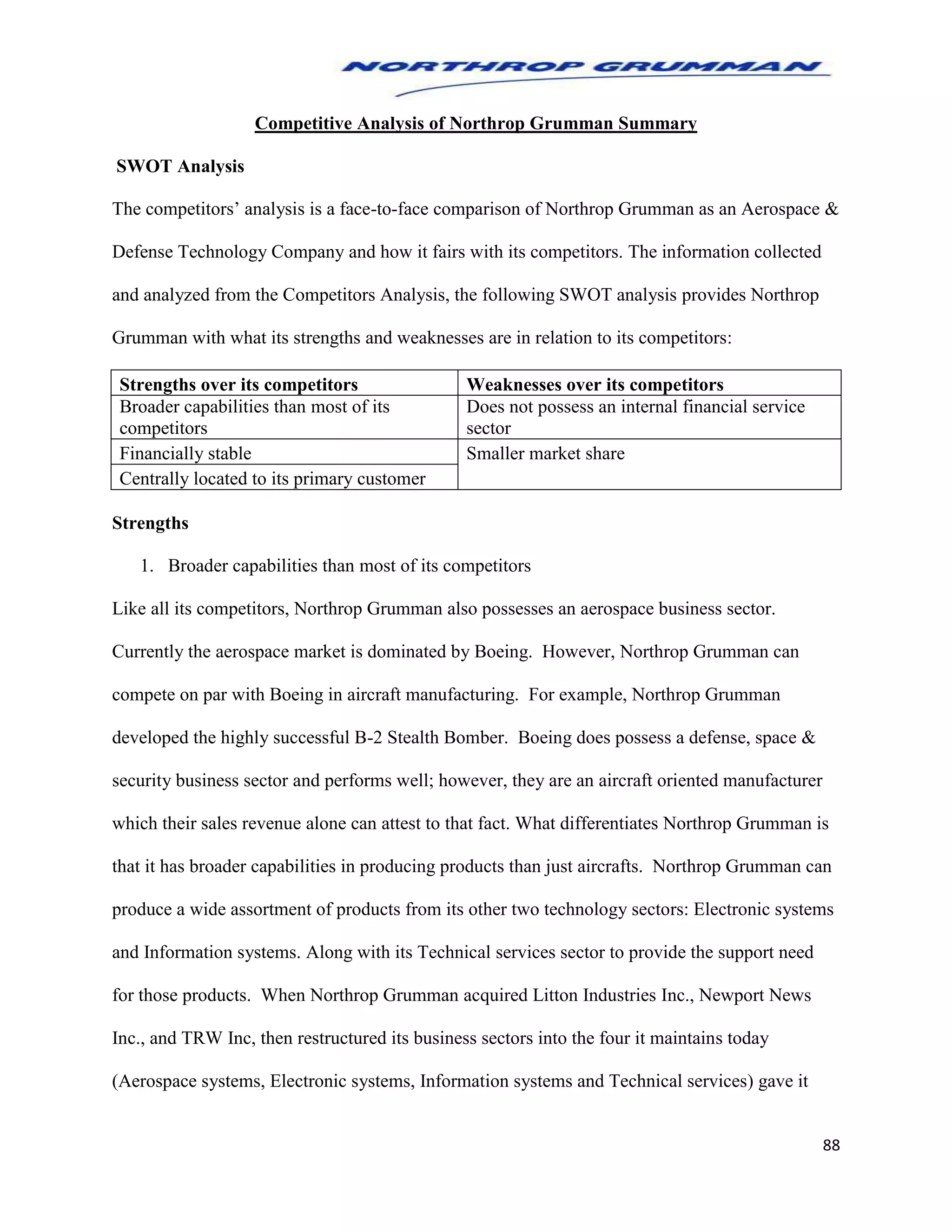 88
Competitive Analysis of Northrop Grumman Summary
SWOT Analysis
The competitors’ analysis is a face-to-face comparison of Northrop Grumman as an Aerospace &
Defense Technology Company and how it fairs with its competitors. The information collected
and analyzed from the Competitors Analysis, the following SWOT analysis provides Northrop
Grumman with what its strengths and weaknesses are in relation to its competitors:
Strengths over its competitors Weaknesses over its competitors
Broader capabilities than most of its
competitors
Does not possess an internal financial service
sector
Financially stable Smaller market share
Centrally located to its primary customer
Strengths
1. Broader capabilities than most of its competitors
Like all its competitors, Northrop Grumman also possesses an aerospace business sector.
Currently the aerospace market is dominated by Boeing. However, Northrop Grumman can
compete on par with Boeing in aircraft manufacturing. For example, Northrop Grumman
developed the highly successful B-2 Stealth Bomber. Boeing does possess a defense, space &
security business sector and performs well; however, they are an aircraft oriented manufacturer
which their sales revenue alone can attest to that fact. What differentiates Northrop Grumman is
that it has broader capabilities in producing products than just aircrafts. Northrop Grumman can
produce a wide assortment of products from its other two technology sectors: Electronic systems
and Information systems. Along with its Technical services sector to provide the support need
for those products. When Northrop Grumman acquired Litton Industries Inc., Newport News
Inc., and TRW Inc, then restructured its business sectors into the four it maintains today
(Aerospace systems, Electronic systems, Information systems and Technical services) gave it
 