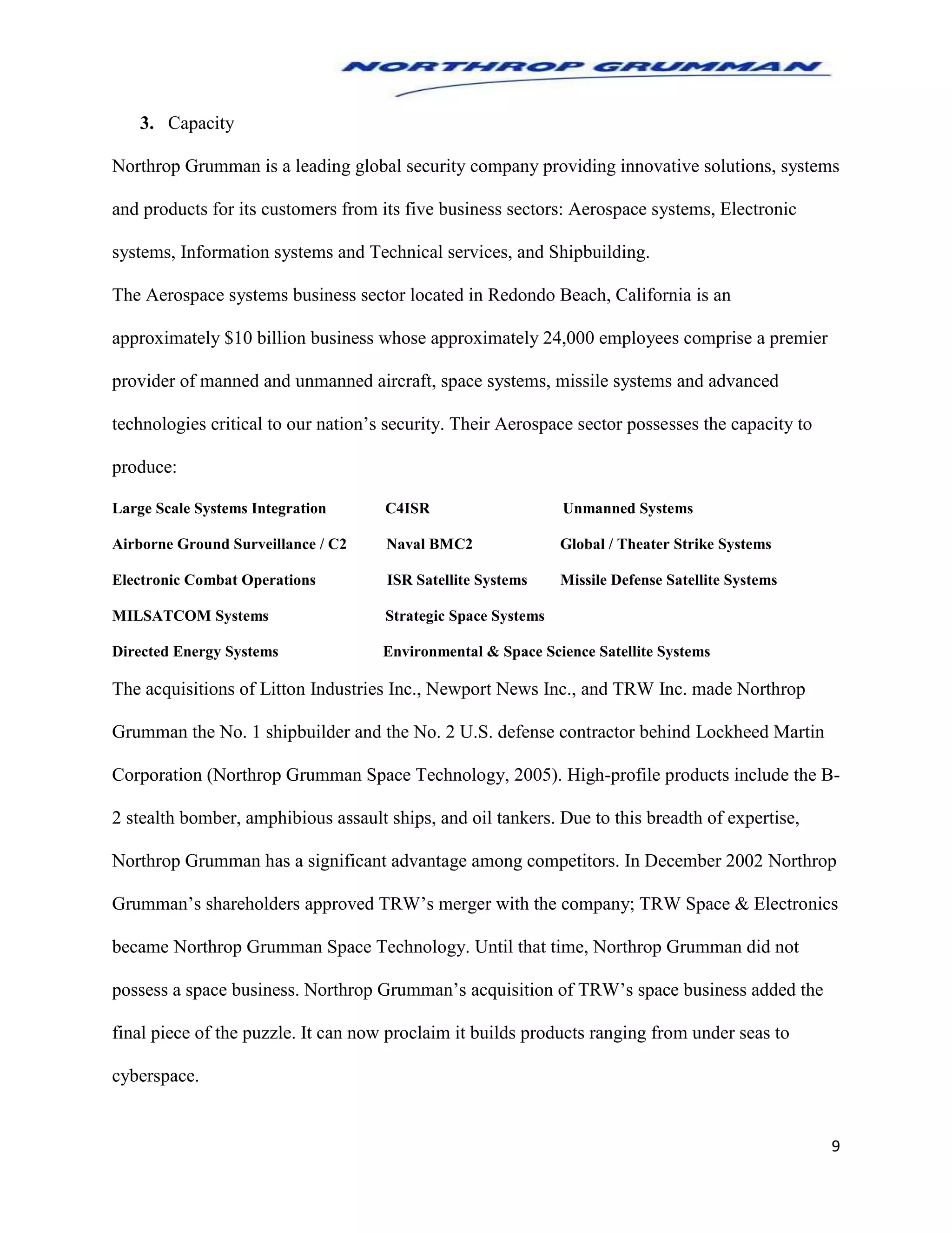 9
3. Capacity
Northrop Grumman is a leading global security company providing innovative solutions, systems
and products for its customers from its five business sectors: Aerospace systems, Electronic
systems, Information systems and Technical services, and Shipbuilding.
The Aerospace systems business sector located in Redondo Beach, California is an
approximately $10 billion business whose approximately 24,000 employees comprise a premier
provider of manned and unmanned aircraft, space systems, missile systems and advanced
technologies critical to our nation’s security. Their Aerospace sector possesses the capacity to
produce:
Large Scale Systems Integration C4ISR Unmanned Systems
Airborne Ground Surveillance / C2 Naval BMC2 Global / Theater Strike Systems
Electronic Combat Operations ISR Satellite Systems Missile Defense Satellite Systems
MILSATCOM Systems Strategic Space Systems
Directed Energy Systems Environmental & Space Science Satellite Systems
The acquisitions of Litton Industries Inc., Newport News Inc., and TRW Inc. made Northrop
Grumman the No. 1 shipbuilder and the No. 2 U.S. defense contractor behind Lockheed Martin
Corporation (Northrop Grumman Space Technology, 2005). High-profile products include the B-
2 stealth bomber, amphibious assault ships, and oil tankers. Due to this breadth of expertise,
Northrop Grumman has a significant advantage among competitors. In December 2002 Northrop
Grumman’s shareholders approved TRW’s merger with the company; TRW Space & Electronics
became Northrop Grumman Space Technology. Until that time, Northrop Grumman did not
possess a space business. Northrop Grumman’s acquisition of TRW’s space business added the
final piece of the puzzle. It can now proclaim it builds products ranging from under seas to
cyberspace.
 