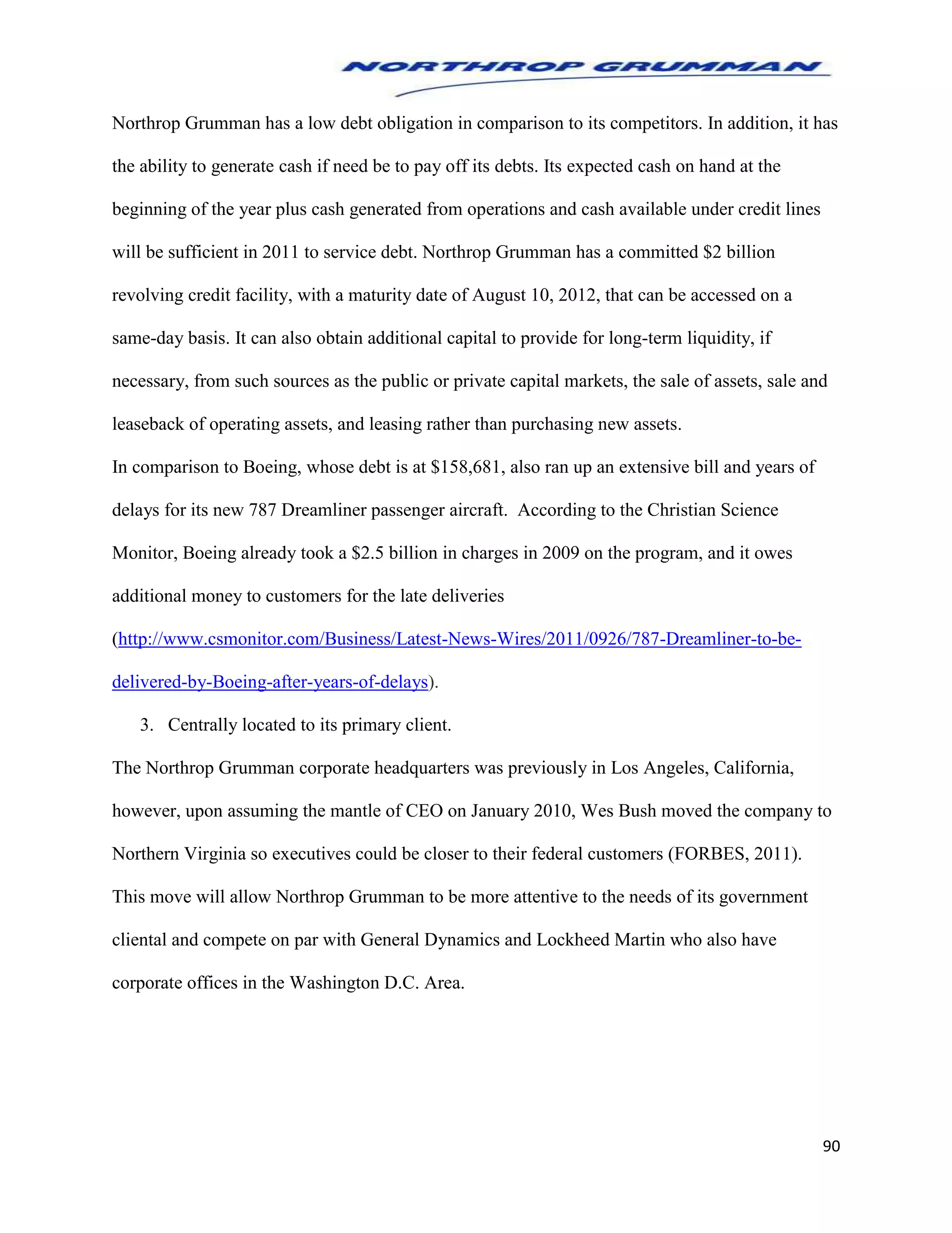 90
Northrop Grumman has a low debt obligation in comparison to its competitors. In addition, it has
the ability to generate cash if need be to pay off its debts. Its expected cash on hand at the
beginning of the year plus cash generated from operations and cash available under credit lines
will be sufficient in 2011 to service debt. Northrop Grumman has a committed $2 billion
revolving credit facility, with a maturity date of August 10, 2012, that can be accessed on a
same-day basis. It can also obtain additional capital to provide for long-term liquidity, if
necessary, from such sources as the public or private capital markets, the sale of assets, sale and
leaseback of operating assets, and leasing rather than purchasing new assets.
In comparison to Boeing, whose debt is at $158,681, also ran up an extensive bill and years of
delays for its new 787 Dreamliner passenger aircraft. According to the Christian Science
Monitor, Boeing already took a $2.5 billion in charges in 2009 on the program, and it owes
additional money to customers for the late deliveries
(http://www.csmonitor.com/Business/Latest-News-Wires/2011/0926/787-Dreamliner-to-be-
delivered-by-Boeing-after-years-of-delays).
3. Centrally located to its primary client.
The Northrop Grumman corporate headquarters was previously in Los Angeles, California,
however, upon assuming the mantle of CEO on January 2010, Wes Bush moved the company to
Northern Virginia so executives could be closer to their federal customers (FORBES, 2011).
This move will allow Northrop Grumman to be more attentive to the needs of its government
cliental and compete on par with General Dynamics and Lockheed Martin who also have
corporate offices in the Washington D.C. Area.
 