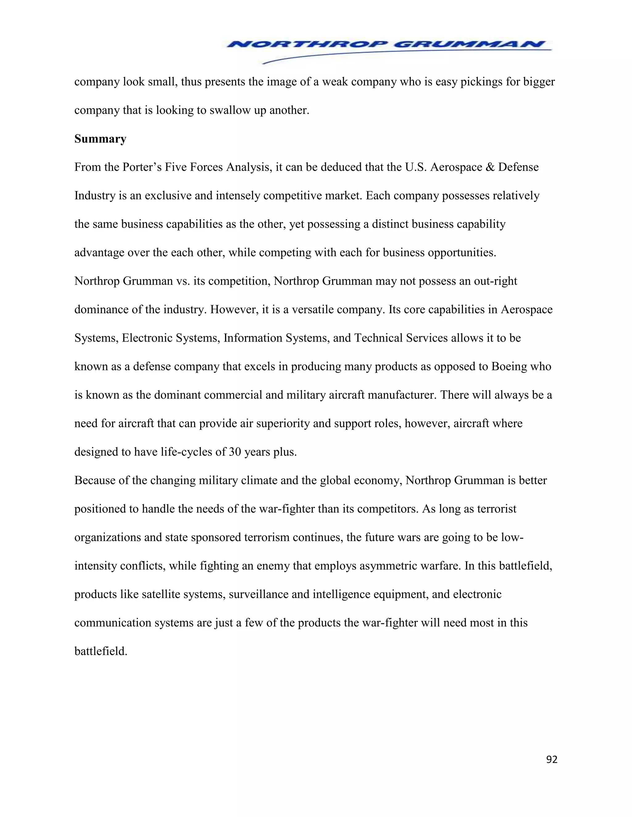 92
company look small, thus presents the image of a weak company who is easy pickings for bigger
company that is looking to swallow up another.
Summary
From the Porter’s Five Forces Analysis, it can be deduced that the U.S. Aerospace & Defense
Industry is an exclusive and intensely competitive market. Each company possesses relatively
the same business capabilities as the other, yet possessing a distinct business capability
advantage over the each other, while competing with each for business opportunities.
Northrop Grumman vs. its competition, Northrop Grumman may not possess an out-right
dominance of the industry. However, it is a versatile company. Its core capabilities in Aerospace
Systems, Electronic Systems, Information Systems, and Technical Services allows it to be
known as a defense company that excels in producing many products as opposed to Boeing who
is known as the dominant commercial and military aircraft manufacturer. There will always be a
need for aircraft that can provide air superiority and support roles, however, aircraft where
designed to have life-cycles of 30 years plus.
Because of the changing military climate and the global economy, Northrop Grumman is better
positioned to handle the needs of the war-fighter than its competitors. As long as terrorist
organizations and state sponsored terrorism continues, the future wars are going to be low-
intensity conflicts, while fighting an enemy that employs asymmetric warfare. In this battlefield,
products like satellite systems, surveillance and intelligence equipment, and electronic
communication systems are just a few of the products the war-fighter will need most in this
battlefield.
 