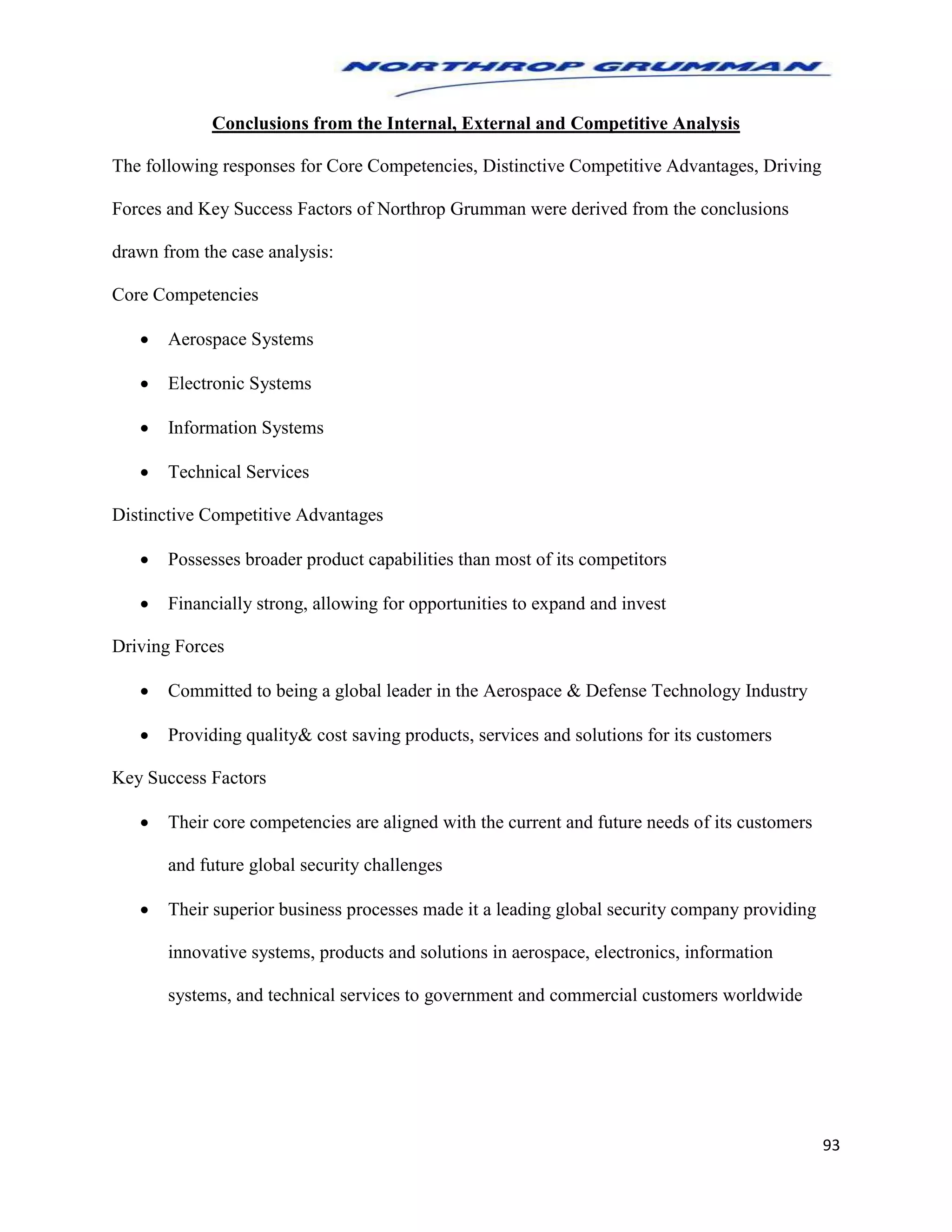 93
Conclusions from the Internal, External and Competitive Analysis
The following responses for Core Competencies, Distinctive Competitive Advantages, Driving
Forces and Key Success Factors of Northrop Grumman were derived from the conclusions
drawn from the case analysis:
Core Competencies
 Aerospace Systems
 Electronic Systems
 Information Systems
 Technical Services
Distinctive Competitive Advantages
 Possesses broader product capabilities than most of its competitors
 Financially strong, allowing for opportunities to expand and invest
Driving Forces
 Committed to being a global leader in the Aerospace & Defense Technology Industry
 Providing quality& cost saving products, services and solutions for its customers
Key Success Factors
 Their core competencies are aligned with the current and future needs of its customers
and future global security challenges
 Their superior business processes made it a leading global security company providing
innovative systems, products and solutions in aerospace, electronics, information
systems, and technical services to government and commercial customers worldwide
 