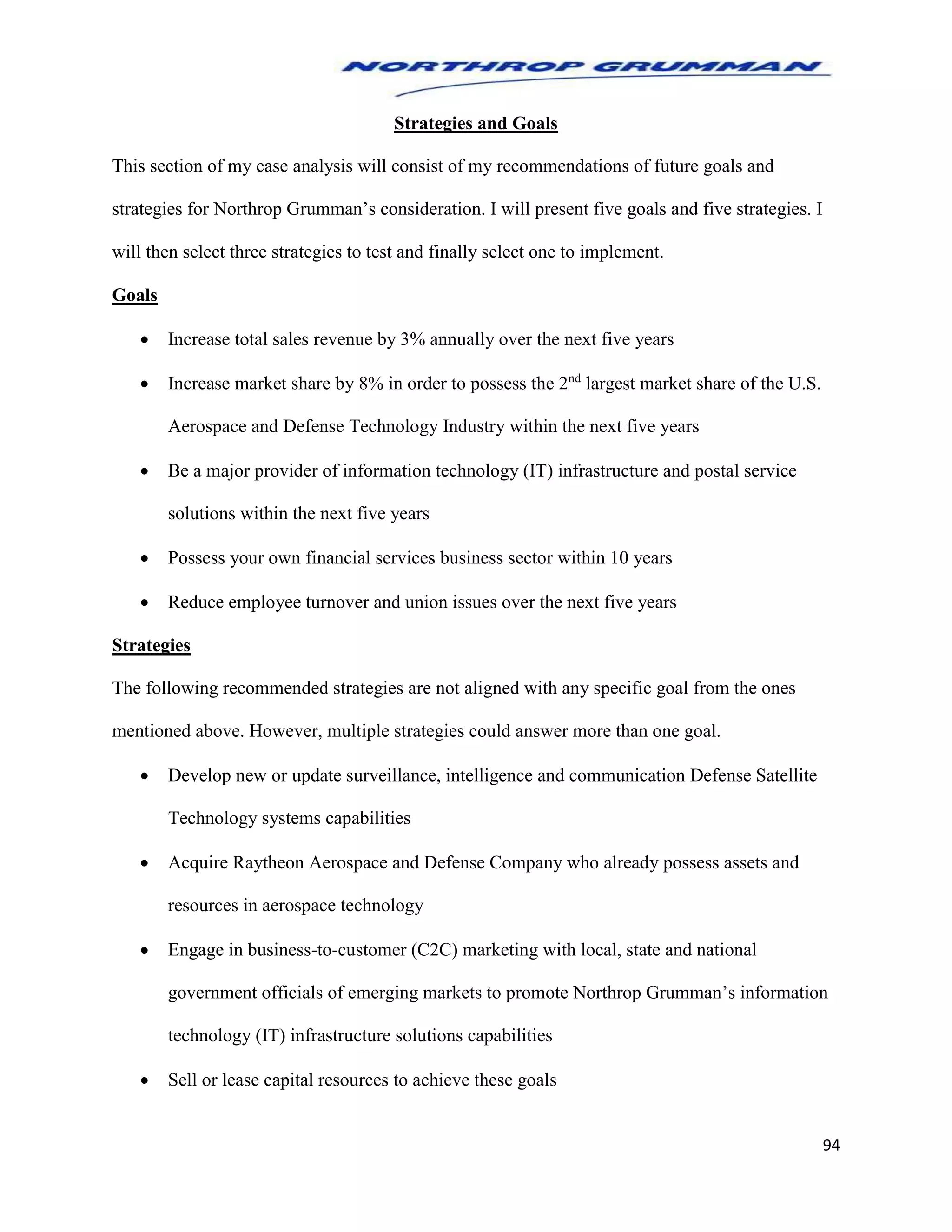 94
Strategies and Goals
This section of my case analysis will consist of my recommendations of future goals and
strategies for Northrop Grumman’s consideration. I will present five goals and five strategies. I
will then select three strategies to test and finally select one to implement.
Goals
 Increase total sales revenue by 3% annually over the next five years
 Increase market share by 8% in order to possess the 2nd
largest market share of the U.S.
Aerospace and Defense Technology Industry within the next five years
 Be a major provider of information technology (IT) infrastructure and postal service
solutions within the next five years
 Possess your own financial services business sector within 10 years
 Reduce employee turnover and union issues over the next five years
Strategies
The following recommended strategies are not aligned with any specific goal from the ones
mentioned above. However, multiple strategies could answer more than one goal.
 Develop new or update surveillance, intelligence and communication Defense Satellite
Technology systems capabilities
 Acquire Raytheon Aerospace and Defense Company who already possess assets and
resources in aerospace technology
 Engage in business-to-customer (C2C) marketing with local, state and national
government officials of emerging markets to promote Northrop Grumman’s information
technology (IT) infrastructure solutions capabilities
 Sell or lease capital resources to achieve these goals
 