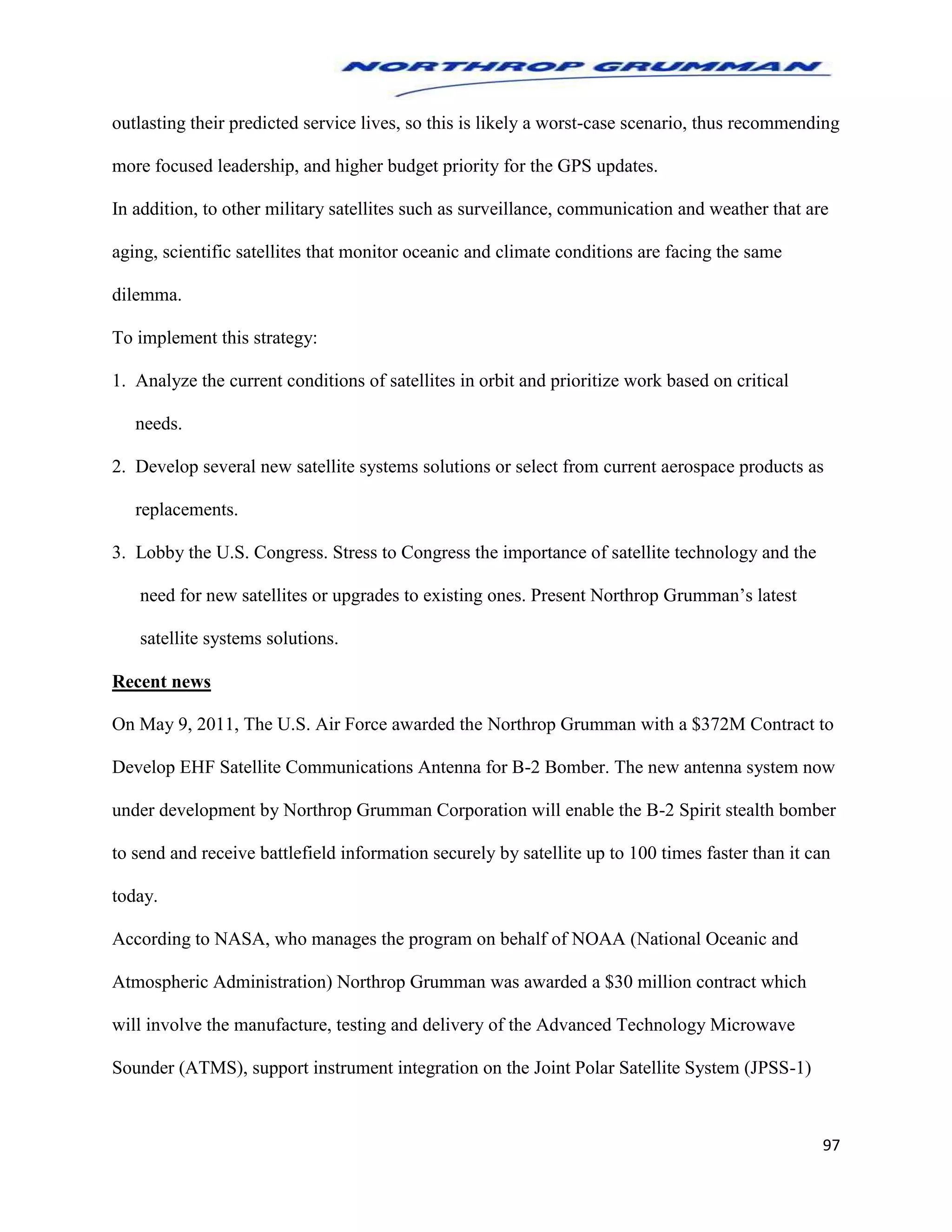 97
outlasting their predicted service lives, so this is likely a worst-case scenario, thus recommending
more focused leadership, and higher budget priority for the GPS updates.
In addition, to other military satellites such as surveillance, communication and weather that are
aging, scientific satellites that monitor oceanic and climate conditions are facing the same
dilemma.
To implement this strategy:
1. Analyze the current conditions of satellites in orbit and prioritize work based on critical
needs.
2. Develop several new satellite systems solutions or select from current aerospace products as
replacements.
3. Lobby the U.S. Congress. Stress to Congress the importance of satellite technology and the
need for new satellites or upgrades to existing ones. Present Northrop Grumman’s latest
satellite systems solutions.
Recent news
On May 9, 2011, The U.S. Air Force awarded the Northrop Grumman with a $372M Contract to
Develop EHF Satellite Communications Antenna for B-2 Bomber. The new antenna system now
under development by Northrop Grumman Corporation will enable the B-2 Spirit stealth bomber
to send and receive battlefield information securely by satellite up to 100 times faster than it can
today.
According to NASA, who manages the program on behalf of NOAA (National Oceanic and
Atmospheric Administration) Northrop Grumman was awarded a $30 million contract which
will involve the manufacture, testing and delivery of the Advanced Technology Microwave
Sounder (ATMS), support instrument integration on the Joint Polar Satellite System (JPSS-1)
 