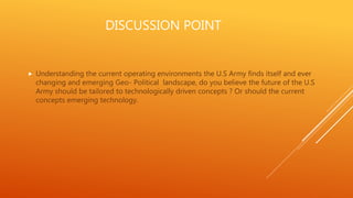 DISCUSSION POINT
 Understanding the current operating environments the U.S Army finds itself and ever
changing and emerging Geo- Political landscape, do you believe the future of the U.S
Army should be tailored to technologically driven concepts ? Or should the current
concepts emerging technology.
 