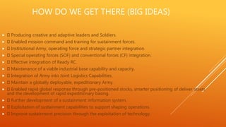 HOW DO WE GET THERE (BIG IDEAS)
 Producing creative and adaptive leaders and Soldiers.
 Enabled mission command and training for sustainment forces.
 Institutional Army, operating force and strategic partner integration.
 Special operating forces (SOF) and conventional forces (CF) integration.
 Effective integration of Ready RC.
 Maintenance of a viable industrial base capability and capacity.
 Integration of Army into Joint Logistics Capabilities.
 Maintain a globally deployable, expeditionary Army.
 Enabled rapid global response through pre-positioned stocks, smarter positioning of deliver assets
and the development of rapid expeditionary basing.
 Further development of a sustainment information system.
 Exploitation of sustainment capabilities to support shaping operations.
 Improve sustainment precision through the exploitation of technology.
 