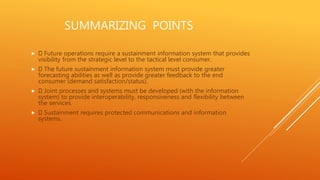 SUMMARIZING POINTS
 Future operations require a sustainment information system that provides
visibility from the strategic level to the tactical level consumer.
 The future sustainment information system must provide greater
forecasting abilities as well as provide greater feedback to the end
consumer (demand satisfaction/status).
 Joint processes and systems must be developed (with the information
system) to provide interoperability, responsiveness and flexibility between
the services.
 Sustainment requires protected communications and information
systems.
 