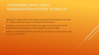 DETERMINING WHAT FORCE
MODERNIZATION OPTIONS TO EXECUTE
 Attempt to make explicit, the values associated with possible outcomes
of . (apply numerical values to analyses and decisions)
 Introduce a common set of metrics to judge the contribution of the
alternative force packages in improving the outcome value
 Reflect on the threat posed by the forces and actions of adversaries and
how to counter them
 