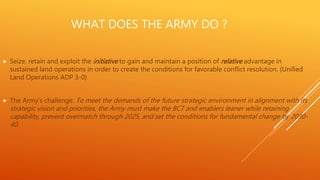 WHAT DOES THE ARMY DO ?
 Seize, retain and exploit the initiative to gain and maintain a position of relative advantage in
sustained land operations in order to create the conditions for favorable conflict resolution. (Unified
Land Operations ADP 3-0)
 The Army’s challenge: To meet the demands of the future strategic environment in alignment with its
strategic vision and priorities, the Army must make the BCT and enablers leaner while retaining
capability, prevent overmatch through 2025, and set the conditions for fundamental change by 2030-
40.
 
