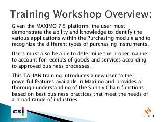 Given the MAXIMO 7.5 platform, the user must
demonstrate the ability and knowledge to identify the
various applications within the Purchasing module and to
recognize the different types of purchasing instruments.
Users must also be able to determine the proper manner
to account for receipts of goods and services according
to approved business processes.
This TALIAN training introduces a new user to the
powerful features available in Maximo and provides a
thorough understanding of the Supply Chain functions
based on best business practices that meet the needs of
a broad range of industries.
 