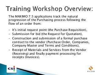 The MAXIMO 7.5 applications track the natural
progression of the Purchasing process following the
flow of an order from:
- It's initial request point (the Purchase Requisition),
- Submission for bid (the Request for Quotation),
- Construction and submission of a formal purchase
contract to the vendor (Purchase Order, Companies,
Company Master and Terms and Conditions),
- Receipt of Materials and Services from the Vendor
(Receiving) and finally payment processing for
receipts (Invoices).
 