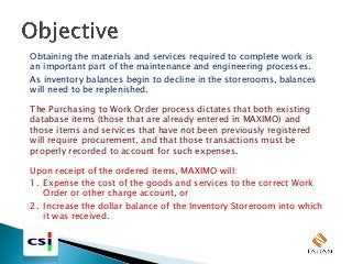 Obtaining the materials and services required to complete work is
an important part of the maintenance and engineering processes.
As inventory balances begin to decline in the storerooms, balances
will need to be replenished.
The Purchasing to Work Order process dictates that both existing
database items (those that are already entered in MAXIMO) and
those items and services that have not been previously registered
will require procurement, and that those transactions must be
properly recorded to account for such expenses.
Upon receipt of the ordered items, MAXIMO will:
1. Expense the cost of the goods and services to the correct Work
Order or other charge account, or
2. Increase the dollar balance of the Inventory Storeroom into which
it was received.
 