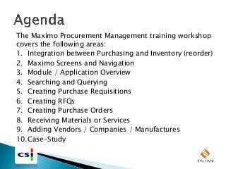 The Maximo Procurement Management training workshop
covers the following areas:
1. Integration between Purchasing and Inventory (reorder)
2. Maximo Screens and Navigation
3. Module / Application Overview
4. Searching and Querying
5. Creating Purchase Requisitions
6. Creating RFQs
7. Creating Purchase Orders
8. Receiving Materials or Services
9. Adding Vendors / Companies / Manufactures
10.Case-Study
 