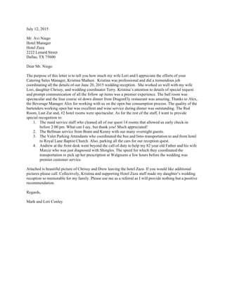 July 12, 2015
Mr. Avi Niego
Hotel Manager
Hotel Zaza
2222 Lenard Street
Dallas, TX 75600
Dear Mr. Niego
The purpose of this letter is to tell you how much my wife Lori and I appreciate the efforts of your
Catering Sales Manager, Kristina Madsen. Kristina was professional and did a tremendous job
coordinating all the details of our June 20, 2015 wedding reception. She worked so well with my wife
Lori, daughter Chrissy, and wedding coordinator Terry. Kristina’s attention to details of special request
and prompt communication of all the follow up items was a premier experience. The ball room was
spectacular and the four course sit down dinner from DragonFly restaurant was amazing. Thanks to Alex,
the Beverage Manager Alex for working with us on the open bar consumption process. The quality of the
bartenders working open bar was excellent and wine service during dinner was outstanding. The Red
Room, Last Zar and, #2 hotel rooms were spectacular. As for the rest of the staff, I want to provide
special recognition to:
1. The maid service staff who cleaned all of our quest 14 rooms that allowed us early check-in
before 2:00 pm. What can I say, but thank you! Much appreciated!
2. The Bellman service from Brant and Kenny with our many overnight guests.
3. The Valet Parking Attendants who coordinated the bus and limo transportation to and from hotel
to Royal Lane Baptist Church. Also, parking all the cars for our reception quest.
4. Andrew at the front desk went beyond the call of duty to help my 82 year old Father and his wife
Marcie who was just diagnosed with Shingles. The speed for which they coordinated the
transportation to pick up her prescription at Walgreens a few hours before the wedding was
premier customer service.
Attached is beautiful picture of Chrissy and Drew leaving the hotel Zaza. If you would like additional
pictures please call. Collectively, Kristina and supporting Hotel Zaza staff made my daughter’s wedding
reception so memorable for my family. Please use me as a referral as I will provide nothing but a positive
recommendation.
Regards,
Mark and Lori Conley
 