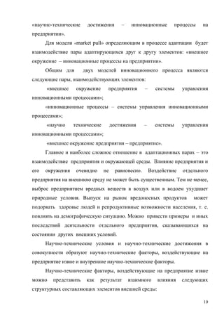 10
«научно-технические достижения – инновационные процессы на
предприятии».
Для модели «market pull» определяющим в процессе адаптации будет
взаимодействие пары адаптирующихся друг к другу элементов: «внешнее
окружение – инновационные процессы на предприятии».
Общим для двух моделей инновационного процесса являются
следующие пары, взаимодействующих элементов:
«внешнее окружение предприятия – системы управления
инновационными процессами»;
«инновационные процессы – системы управления инновационными
процессами»;
«научно технические достижения – системы управления
инновационными процессами»;
«внешнее окружение предприятия – предприятие».
Главное и наиболее сложное отношение в адаптационных парах – это
взаимодействие предприятия и окружающей среды. Влияние предприятия и
его окружения очевидно не равновесно. Воздействие отдельного
предприятия на внешнюю среду не может быть существенным. Тем не менее,
выброс предприятием вредных веществ в воздух или в водоем ухудшает
природные условия. Выпуск на рынок вредоносных продуктов может
подорвать здоровье людей и репродуктивные возможности населения, т. е.
повлиять на демографическую ситуацию. Можно привести примеры и иных
последствий деятельности отдельного предприятия, сказывающихся на
состоянии других внешних условий.
Научно-технические условия и научно-технические достижения в
совокупности образуют научно-технические факторы, воздействующие на
предприятие извне и внутренние научно-технические факторы.
Научно-технические факторы, воздействующие на предприятие извне
можно представить как результат взаимного влияния следующих
структурных составляющих элементов внешней среды:
 