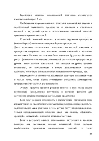 13
Рассмотрим механизм инновационной адаптации, схематически
изображенный на рис. 3 и 6.
Двойственная природа адаптации – адаптация инноваций как таковых к
хозяйственной деятельности предприятия, и адаптация к изменениям
внешней и внутренней среды с использованием адаптаций наглядно
продемонстрирована на схеме 3.
Стартовой позицией является изменение окружения предприятия
(внешней среды) и изменение внутренней среды предприятия.
Далее происходит сопоставление ожидаемых показателей деятельности
предприятия, полученных под влиянием данных изменений, с целевыми
показателями. Логично, что если подобные изменения будут способствовать
росту финансово-экономических показателей деятельности предприятия до
уровня выше целевых показателей или окажутся на уровне целевых
показателей, то необходимости в поиске дополнительных методов
адаптации, в том числе с использованием инновационного процесса, нет.
Необходимость в дополнительных методах адаптации появляется тогда
и только тогда, когда оценка соответствия ожидаемых характеристик
предприятия хуже целевых его показателей.
Этапом процесса принятия решения является в этом случае анализ
возможности использования внутренних и внешних факторов для
достижения целевых показателей деятельности предприятия.
Если будет доказана возможность и достаточность применения лишь
существующих на предприятии технических и организационных решений, то
дополнительные меры адаптации в этом случае будут неинновационными.
Термин «неинновационный» применен нами как синоним «обычный»,
«рядовой», «известный» и не носит негативного оттенка.
Если в результате анализа использования внутренних и внешних
факторов для достижения целевых показателей будет доказана
необходимость применения инновационных решений, то такие
 