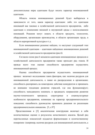 14
дополнительные меры адаптации будут носить характер инновационной
адаптации.
Область поиска инновационных решений будет выбираться в
зависимости от того, каков характер адаптации: либо это адаптация
инноваций как таковых к хозяйственной деятельности предприятия, либо
адаптация к изменениям внешней и внутренней среды с использованием
инноваций. Решения могут лежать в области продукта, технологии,
оборудования, организации производства, в области организации труда, в
области корпоративной культуры и т.д.
Если инновационное решение найдено, то наступает следующий этап
инновационной адаптации – адаптация найденных инновационных решений
и хозяйственной деятельности предприятия (рис.6)
Согласно схеме рис.6 механизм адаптации инновационных процессов к
хозяйственной деятельности предприятия также проходит ряд этапов. И
прежде всего этап оценки способности предприятия осуществить
инновационный процесс.
Оценка способности предприятия осуществлять инновационный
процесс включает исследование таких факторов, как: наличие ресурсов для
инновационной деятельности, а также их распределение в организации;
способность реагировать на новаторские действия конкурентов и принимать
во внимание тенденции развития отраслей, где она функционирует;
способность менеджмента понимать и предвидеть направления развития
научно-технического прогресса; структурные и социокультурные
особенности предприятия, влияющие на характер предпринимательского
поведения; способность руководства принимать решения по реализации
предпринимательских инициатив. [3, c.97]
Представленная в [3] аналитическая конструкция включает в себя
количественные оценки и результаты качественного анализа. Целый ряд
перечисленных показателей поддается формализации и количественному
измерению (например, наличие ресурсов для инновационной деятельности, а
 