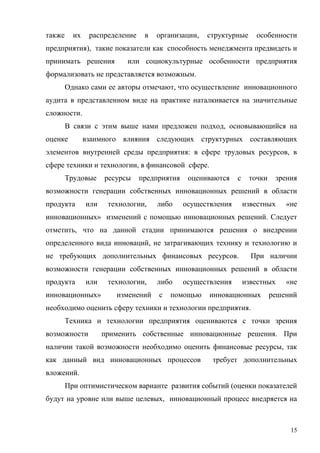 15
также их распределение в организации, структурные особенности
предприятия), такие показатели как способность менеджмента предвидеть и
принимать решения или социокультурные особенности предприятия
формализовать не представляется возможным.
Однако сами ее авторы отмечают, что осуществление инновационного
аудита в представленном виде на практике наталкивается на значительные
сложности.
В связи с этим выше нами предложен подход, основывающийся на
оценке взаимного влияния следующих структурных составляющих
элементов внутренней среды предприятия: в сфере трудовых ресурсов, в
сфере техники и технологии, в финансовой сфере.
Трудовые ресурсы предприятия оцениваются с точки зрения
возможности генерации собственных инновационных решений в области
продукта или технологии, либо осуществления известных «не
инновационных» изменений с помощью инновационных решений. Следует
отметить, что на данной стадии принимаются решения о внедрении
определенного вида инноваций, не затрагивающих технику и технологию и
не требующих дополнительных финансовых ресурсов. При наличии
возможности генерации собственных инновационных решений в области
продукта или технологии, либо осуществления известных «не
инновационных» изменений с помощью инновационных решений
необходимо оценить сферу техники и технологии предприятия.
Техника и технологии предприятия оцениваются с точки зрения
возможности применить собственные инновационные решения. При
наличии такой возможности необходимо оценить финансовые ресурсы, так
как данный вид инновационных процессов требует дополнительных
вложений.
При оптимистическом варианте развития событий (оценки показателей
будут на уровне или выше целевых, инновационный процесс внедряется на
 