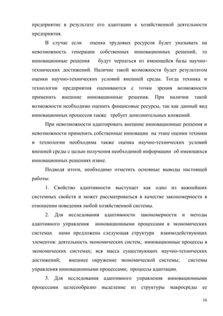 16
предприятие в результате его адаптации к хозяйственной деятельности
предприятия.
В случае если оценка трудовых ресурсов будет указывать на
невозможность генерации собственных инновационных решений, то
инновационные решения будут черпаться из имеющейся базы научно-
технических достижений. Наличие такой возможности будет результатом
оценки научно-технических условий внешней среды. Тогда техника и
технологии предприятия оцениваются с точки зрения возможности
применить внешние инновационные решения. При наличии такой
возможности необходимо оценить финансовые ресурсы, так как данный вид
инновационных процессов также требует дополнительных вложений.
При невозможности адаптировать внешние инновационные решения и
невозможности применить собственные инновации на этапе оценки техники
и технологии необходима также оценка научно-технических условий
внешней среды с целью получения необходимой информации об имеющихся
инновационных решениях извне.
Подводя итоги, необходимо отметить основные выводы настоящей
работы:
1. Свойство адаптивности выступает как одно из важнейших
системных свойств и может рассматриваться в качестве закономерности в
отношении поведения любой хозяйственной системы.
2. Для исследования адаптивности закономерности и методы
адаптивного управления инновационными процессами в экономических
системах нами предложена следующая структура взаимодействующих
элементов: деятельность экономических систем, инновационные процессы в
экономических системах; вся масса существующих научно-технических
достижений; внешнее окружение экономической системы; системы
управления инновационными процессами; процессы адаптации.
3. Для исследования адаптивного управления инновационными
процессами целесообразно выделение из структуры макросреды ее
 