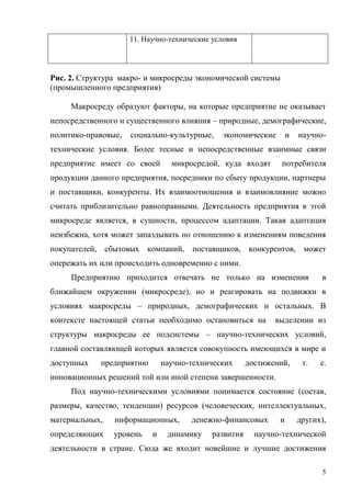 5
11. Научно-технические условия
Рис. 2. Структура макро- и микросреды экономической системы
(промышленного предприятия)
Макросреду образуют факторы, на которые предприятие не оказывает
непосредственного и существенного влияния – природные, демографические,
политико-правовые, социально-культурные, экономические и научно-
технические условия. Более тесные и непосредственные взаимные связи
предприятие имеет со своей микросредой, куда входят потребителя
продукции данного предприятия, посредники по сбыту продукции, партнеры
и поставщики, конкуренты. Их взаимоотношения и взаимовлияние можно
считать приблизительно равноправными. Деятельность предприятия в этой
микросреде является, в сущности, процессом адаптации. Такая адаптация
неизбежна, хотя может запаздывать по отношению к изменениям поведения
покупателей, сбытовых компаний, поставщиков, конкурентов, может
опережать их или происходить одновременно с ними.
Предприятию приходится отвечать не только на изменения в
ближайшем окружении (микросреде), но и реагировать на подвижки в
условиях макросреды – природных, демографических и остальных. В
контексте настоящей статьи необходимо остановиться на выделении из
структуры макросреды ее подсистемы – научно-технических условий,
главной составляющей которых является совокупность имеющихся в мире и
доступных предприятию научно-технических достижений, т. е.
инновационных решений той или иной степени завершенности.
Под научно-техническими условиями понимается состояние (состав,
размеры, качество, тенденции) ресурсов (человеческих, интеллектуальных,
материальных, информационных, денежно-финансовых и других),
определяющих уровень и динамику развития научно-технической
деятельности в стране. Сюда же входит новейшие и лучшие достижения
 