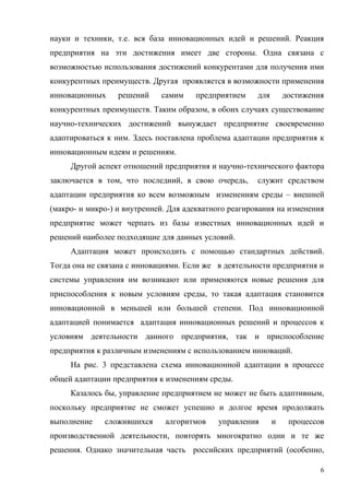 6
науки и техники, т.е. вся база инновационных идей и решений. Реакция
предприятия на эти достижения имеет две стороны. Одна связана с
возможностью использования достижений конкурентами для получения ими
конкурентных преимуществ. Другая проявляется в возможности применения
инновационных решений самим предприятием для достижения
конкурентных преимуществ. Таким образом, в обоих случаях существование
научно-технических достижений вынуждает предприятие своевременно
адаптироваться к ним. Здесь поставлена проблема адаптации предприятия к
инновационным идеям и решениям.
Другой аспект отношений предприятия и научно-технического фактора
заключается в том, что последний, в свою очередь, служит средством
адаптации предприятия ко всем возможным изменениям среды – внешней
(макро- и микро-) и внутренней. Для адекватного реагирования на изменения
предприятие может черпать из базы известных инновационных идей и
решений наиболее подходящие для данных условий.
Адаптация может происходить с помощью стандартных действий.
Тогда она не связана с инновациями. Если же в деятельности предприятия и
системы управления им возникают или применяются новые решения для
приспособления к новым условиям среды, то такая адаптация становится
инновационной в меньшей или большей степени. Под инновационной
адаптацией понимается адаптация инновационных решений и процессов к
условиям деятельности данного предприятия, так и приспособление
предприятия к различным изменениям с использованием инноваций.
На рис. 3 представлена схема инновационной адаптации в процессе
общей адаптации предприятия к изменениям среды.
Казалось бы, управление предприятием не может не быть адаптивным,
поскольку предприятие не сможет успешно и долгое время продолжать
выполнение сложившихся алгоритмов управления и процессов
производственной деятельности, повторять многократно одни и те же
решения. Однако значительная часть российских предприятий (особенно,
 