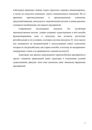 7
небольших) применяет именно такую стратегию, стремясь минимизировать,
а лучше не допустить изменения своего экономического поведения. Но со
временем производственные и организационные изменения,
приспосабливающие деятельность экономической системы к новым реалиям,
становятся неизбежными для каждого предприятия.
Современные исследования доказали, что устойчивая
производственная система упорно сохраняет существующие в ней способы
функционирования, пока и поскольку они остаются достаточно
рентабельными в тех условиях, в которых система находится. В этом смысле
она оказывается не восприимчивой к использованию новых технологий,
которые не так рентабельны, как старые способы, и поэтому не выдерживают
конкуренции с ними и не прививаются в данной системе.[2]
Адаптация, как процесс вынужденного приспособления предприятия и
других элементов приведенной выше структуры к изменениям условий
существования, присуща всем этим элементам, даже внешнему окружению
предприятий.
 