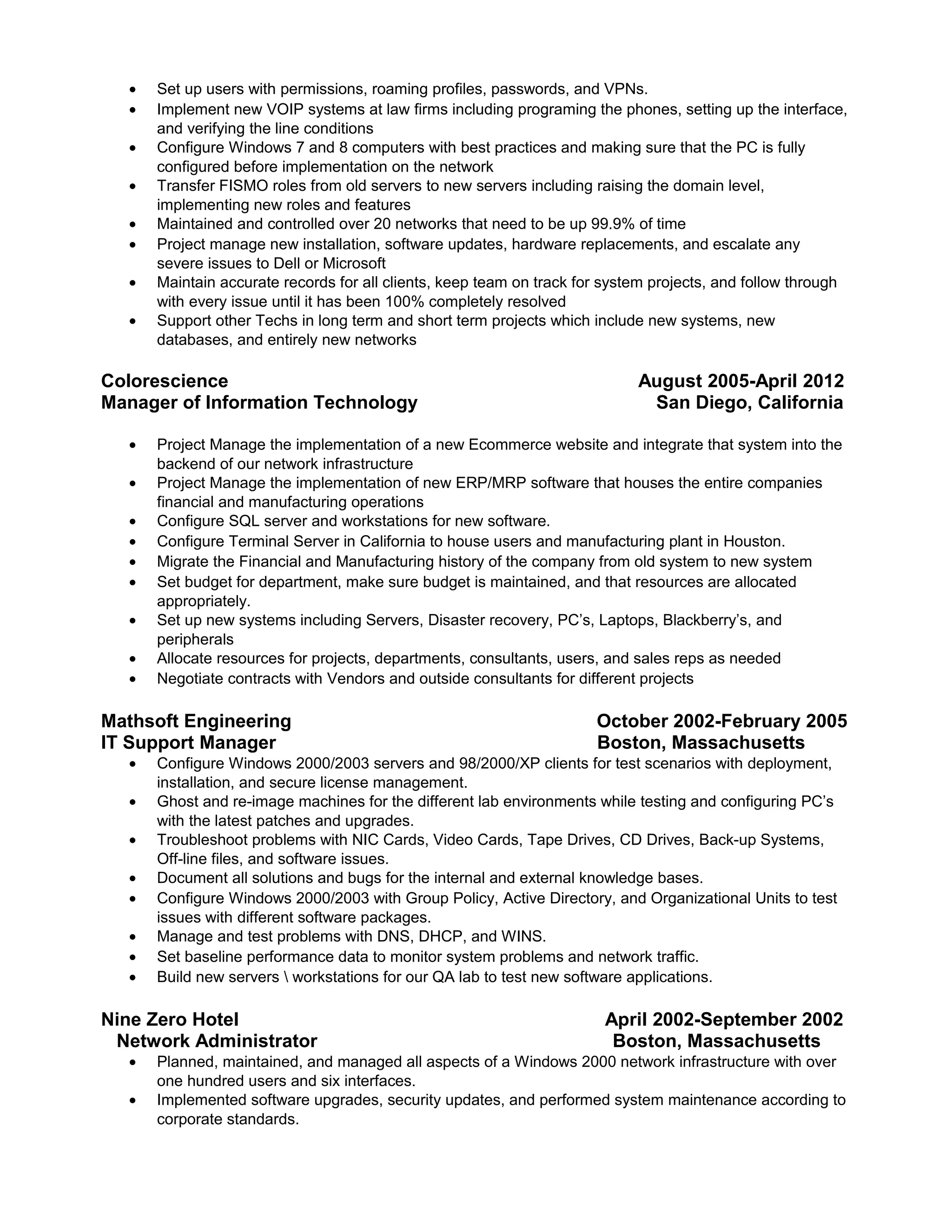 • Support other techs in long term and short term projects which include new systems, new databases,
and entirely new networks
Colorescience August 2005-April 2012
Manager of Information Technology San Diego, California
• Manage the implementation of a new Ecommerce website with vendors while coordinating with all
Department Heads to obtain the best results.
• Project Manage the implementation of new ERP/MRP software that maintains the entire companies
financial and manufacturing operations
• Work with vendors to determine which ERP/MRP software would work best for the company during
POCs (Proof of Concept) tests.
• Work alongside all Department Heads to provide IT solutions to drive sales and marketing ads.
• Asset and provide guidance to team for the migrations of financial and manufacturing history of the
company from old system to new ERP/MRP system.
• Set budget for department, make sure budget is maintained, and that resources are allocated
appropriately.
• Set up new systems including servers, disaster recovery, PC’s, Laptops, encryption, and peripherals
• Allocate resources for projects, departments, consultants, users, and sales reps as needed
• Negotiate contracts with Vendors and outside consultants for different projects
Mathsoft Engineering October 2002-February 2005
IT Support Manager Boston, Massachusetts
• Coordinate resolutions of problems between different departments from tech support, quality
assurance, and programmers
• Ghost and re-image machines for the different lab environments while testing and configuring PC’s
with the latest patches and upgrades.
• Troubleshoot problems with NIC Cards, Video Cards, Tape Drives, CD Drives, Back-up Systems,
Off-line files, and software issues
• Maintain pipeline of information between departments so that bugs are tracked, tested, and go
through quality assurance for complete resolution.
• Configure Windows 2000/2003 with Group Policy, Active Directory, and Organizational Units to test
issues with different software packages.
• Set baseline performance data to monitor system problems and network traffic.
• Build new servers  workstations for our QA lab to test new software applications.
Nine Zero Hotel April 2002-September 2002
Network Administrator Boston, Massachusetts
• Planned, maintained, and managed all aspects of a Windows 2000 network infrastructure with over
one hundred users and six interfaces.
• Implemented software upgrades, security updates, and performed system maintenance according to
corporate standards.
• Delegated and enforced user names, passwords, NTFS permissions, and GPO’s using Active
Directory.
• Maintained 24/7 support for hardware, software, and performed system and software audits to
ensure that hardware and software assurance were maintained.
• Project managed the purchase, placement, and configuration of all software and hardware in the
hotel.
• Configured, managed, and maintained DNS, DHCP, and WINS for the core network infrastructure.
• Functioned as the Help Desk Technician; responsible for resolving all user problems with Microsoft
95, 98, 2000, XP, Outlook 2000, Office 2000, Adobe Acrobat 5.0, and I.E. 6.0.
• Wrote complex queries and reports using Marketvision 4.0 by creating prompts, qualifiers, and direct
inserts for database management.
 