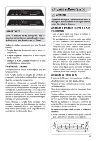 13
Limpando a Unidade Interna e o Con-
trole Remoto
• Use um pano seco para limpar a unidade in-
terna e o controle remoto.
• Se a unidade interna estiver muito suja, utilize
um pano umedecido com água para limpá-la.
• O painel frontal da unidade interna pode ser
removido para lavar. Retire-o com cuidado.
Seque-o com um pano seco e macio.
• Não utilize escovas, lixas ou polidores para
limpar a unidade, pois isso poderá danificá-la.
• Não utilize benzina, thinner, gasolina, quero-
sene, solventes ou produtos abrasivos para
efetuar a limpeza, pois podem causar racha-
duras ou deformar as superfícies plásticas.
• Nunca utilize água quente acima de 40°C para
limpar o painel frontal, pois isto pode causar a
deformação ou descoloração do painel.
Limpando os Filtros de Ar
O sistema de filtragem é composto por três filtros:
Ultra Filter: retém até 99% das bactérias.
Filtros de ar: filtra o ar retirando a poeira e outras
partículas sólidas.
Filtro de carvão ativado: elimina os odores do ar
que passa por ele.
Quando os filtros de ar ficam sujos, reduzem o de-
sempenho do produto, por isso, limpe-os uma vez
por mês ou com mais freqüência se necessário.
Através do aplicativo é possível o controle de
troca dos filtros por mensagem de tempo de uso
para limpeza e troca dos filtros.
No aplicativo é possível assistir o vídeo ex-
plicativo.
1. Abra e levante o painel frontal para cima até
que o painel fique travado nessa posição.
É preciso desligar o Condicionador de Ar e
desligar o fornecimento de energia elétrica
antes de efetuar a limpeza.
Com o módulo Wi-Fi desligado, não é
possível comandar seu aparelho através do
aplicativo do seu Smartphone ou Tablet.
Teclas de atalhos disponiveis em seu Controle
Remoto:
• Função Resfriar: Pressionar a tecla Mudo por
5 segundos;
• Função Aquecer: Pressionar a tecla Display
por 5 segundos;
• Desligar o Auto Limpeza: Pressionar a tecla
Liga/Desliga por 5 segundos.
Função Auto Limpeza
Acende quando a função Auto Limpeza está em
funcionamento.
Esta Função auxilia na redução da umidade do
evaporador, previnindo a proliferação de bacterias.
Quando entra em funcionamento:
O sensores inteligentes do produto detectam
a necessidade de uma Auto Limpeza, que será
inicializada automaticamente ao desligar o condi-
cionador de ar, neste momento o ícone do painel
acenderá, permanecendo em funcionamento por
aproximadamente por 5 minutos, nesta função
apenas o moto ventilador da unidade interna per-
manece em funcionamento.
Como Desligar a função Auto Limpeza: Para
cancelar a função de Auto Limpeza, ao desligar
o produto, mantenha a tecla Liga/Desliga do con-
trole remoto pressionado por 5 segundo direcio-
nado para o condicionador de ar.
 