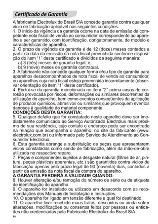18
A fabricante Electrolux do Brasil S/A concede garantia contra qualquer
vício de fabricação aplicável nas seguintes condições:
1. O início da vigência da garantia ocorre na data de emissão da com-
petente nota fiscal de venda ao consumidor correspondente ao apare-
lho a ser garantido, com identificação, obrigatoriamente, de modelo e
características de aparelho.
2. O prazo de vigência da garantia é de 12 (doze) meses contados a
partir da data da emissão da nota fiscal preenchida conforme disposi-
ção do item “1” deste certificado e divididos da seguinte maneira:
a) 3 (três) meses de garantia legal; e,
b) 9 (nove) meses de garantia contratual.
3. A fabricante não concede qualquer forma e/ou tipo de garantia para
aparelhos desacompanhados de nota fiscal de venda ao consumidor,
ou aparelhos cuja nota fiscal esteja preenchida incorretamente (obser-
var orientação do item “1” deste certificado).
4. Exclui-se da garantia mencionada no item “2” acima casos de cor-
rosão provocada por riscos, deformações ou similares decorrentes da
utilização do aparelho, bem como eventos conseqüentes da aplicação
de produtos químicos, abrasivos ou similares que provoquem eventos
danosos à qualidade do material componente.
CONDIÇÕES DESTA GARANTIA:
5. Qualquer defeito que for constatado neste aparelho deve ser ime-
diatamente comunicado ao Serviço Autorizado Electrolux mais próxi-
mo de sua residência, cujo contato e endereço pode ser encontrado
na relação que acompanha o aparelho, no site da fabricante (www.
electrolux.com.br) ou informado pelo Serviço de Atendimento ao Con-
sumidor Electrolux.
6. Esta garantia abrange a substituição de peças que apresentarem
vícios constatados como sendo de fabricação, além da mão-de-obra
utilizada no respectivo reparo.
7. Peças e componentes sujeitos a desgaste natural (filtros de ar, pin-
tura, peças plásticas aparentes, etc.) são garantidos contra vícios de
fabricação apenas pelo prazo legal de 90 (noventa) dias, contados a
partir da emissão da nota fiscal de compra do aparelho.
A GARANTIA PERDERÁ A VALIDADE QUANDO:
8. Houver alteração e/ou remoção do número de série ou da etiqueta
de identificação do aparelho.
9. O aparelho for instalado ou utilizado em desacordo com as reco-
mendações dos Manuais de Instalação e Instruções.
10. O aparelho for ligado em tensão diferente a qual foi destinado.
11. O aparelho tiver recebido maus tratos, descuidos ou ainda sofrer
alterações, modificações ou consertos feitos por pessoas ou entida-
des não credenciadas pela Fabricante Electrolux do Brasil S/A.
 