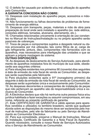 19
12. O defeito for causado por acidente e/ou má utilização do aparelho
pelo Consumidor.
A GARANTIA CONCEDIDA NÃO COBRE:
13. Despesas com instalação do aparelho peças, acessórios e mão-
-de-obra.
14. Não funcionamento ou falhas decorrentes de problemas de forne-
cimento de energia elétrica.
15. Despesas com transporte, peças, materiais e mão de obra para
preparação do local onde será instalado o aparelho (ex. rede elétrica,
conexões elétricas, tomadas, alvenaria, aterramento, etc.).
16. Chamadas relacionadas unicamente à orientação de uso constan-
tes no Manual de Instruções/Instalação ou no próprio aparelho serão
passíveis de cobranças.
17. Troca de peças e componentes sujeitos a desgaste natural ou da-
nos provocados por má utilização, tais como filtros de ar, carga de
gás refrigerante, pintura, óleo, componentes não fornecidos com os
aparelhos, mas necessários para interligação das unidades e que se
aplicam a própria montagem do sistema.
OUTRAS DISPOSIÇÕES:
18. As despesas de deslocamento do Serviço Autorizado, para atendi-
mento de aparelhos instalados fora do município de sua sede, obede-
cerão aos seguintes critérios:
a) Para situações existentes nos primeiros 90 (noventa) dias seguintes
à data de emissão da nota fiscal de venda ao Consumidor, as despe-
sas serão suportadas pela fabricante.
b) Para situações existentes após o 91º (nonagésimo primeiro) dia
seguinte à data da emissão da nota fiscal de venda ao Consumidor, as
despesas serão suportadas única e exclusivamente pelo Consumidor.
19. As despesas decorrentes e conseqüentes de instalação de peças
que não pertençam ao aparelho são de responsabilidade única e ex-
clusiva do Consumidor.
20. A Electrolux declara que não há nenhuma outra pessoa física e/ou
jurídica habilitada a fazer exceções ou assumir compromissos, em seu
nome, referente ao presente certificado de garantia.
21. Este CERTIFICADO DE GARANTIA é válido apenas para apare-
lhos vendidos e utilizados no território brasileiro, sendo que qualquer
dúvida sobre as disposições do mesmo deve ser esclarecida pelo ma-
nual de instruções, pelo site da fabricante ou pelo Serviço de Atendi-
mento ao Consumidor Electrolux.
22. Para sua comodidade, preserve o Manual de Instruções, Manual
de Instalação, Certificado de Garantia e a Nota Fiscal do Aparelho.
Quando necessário, consulte a nossa Rede de Serviços Autorizados
e/ou o Serviço de Atendimento ao Consumidor.
 
