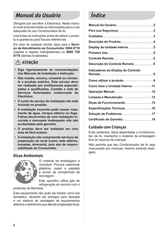 2
Dicas Ambientais
O material da embalagem é
reciclável. Procure selecionar
plásticos, papel e papelão
e enviar às companhias de
reciclagem.
Este aparelho utiliza gás de
refrigeração em acordo com o
protocolo de Montreal.
Este equipamento não pode ser tratado como lixo
doméstico, devendo ser entregue para descarte
a um sistema de reciclagem de equipamentos
elétricos e eletrônicos que atenda à legislação local.
Obrigado por escolher a Electrolux. Neste manu-
al você encontra todas as informações para o uso
adequado do seu Condicionador de Ar.
Leia todas as instruções antes de utilizar o produ-
to e guarde-as para futuras referências.
Em caso de qualquer dúvida, ligue para o Servi-
ço de Atendimento ao Consumidor 3004 8778
(capitais e regiões metropolitanas) ou 0800 728
8778 (demais localidades).
Manual do Usuário 2
Para sua Segurança 3
Cuidados 3
Descrição do Produto 4
Display da Unidade Interna 5
Primeiro Uso 5
Controle Remoto 6
Descrição do Controle Remoto 6
Indicadores do Display do Controle
Remoto 8
Como utilizar o produto 9
Como Usar a Unidade Interna 11
Operação Manual 12
Limpeza e Manutenção 13
Dicas de Funcionamento 15
Especificações Técnicas 16
Solução de Problemas 17
Certificado de Garantia 18
Cuidado com Crianças
Evite acidentes. Após desembalar o Condiciona-
dor de Ar, mantenha o material da embalagem
fora do alcance de crianças.
Não permita que seu Condicionador de Ar seja
manuseado por crianças, mesmo estando desli-
gado.
• Siga rigorosamente as recomendações
dos Manuais de Instalação e Instrução.
• Não instale, remova, conserte ou reinsta-
le o produto sozinho. Este serviço deve
ser realizado por profissionais especiali-
zados e qualificados. Contate a rede de
Serviços Autorizados credenciada da
Electrolux.
• O custo do serviço de instalação não está
incluído no produto.
• A instalação incorreta pode causar vaza-
mento de água, choque elétrico ou fogo.
Falhas decorrentes de uma instalação in-
correta e manuseio inadequado não são
acobertadas pela garantia.
• O produto deve ser instalado em uma
área de fácil acesso.
• A instalação não compreende serviços de
preparação do local (como rede elétrica,
tomadas, alvenaria), pois são de respon-
sabilidade do Consumidor.
 
