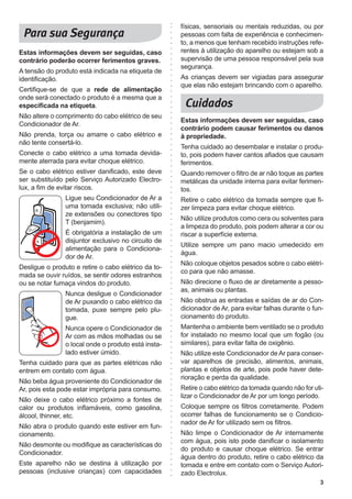 3
Estas informações devem ser seguidas, caso
contrário poderão ocorrer ferimentos graves.
A tensão do produto está indicada na etiqueta de
identificação.
Certifique-se de que a rede de alimentação
onde será conectado o produto é a mesma que a
especificada na etiqueta.
Não altere o comprimento do cabo elétrico de seu
Condicionador de Ar.
Não prenda, torça ou amarre o cabo elétrico e
não tente consertá-lo.
Conecte o cabo elétrico a uma tomada devida-
mente aterrada para evitar choque elétrico.
Se o cabo elétrico estiver danificado, este deve
ser substituído pelo Serviço Autorizado Electro-
lux, a fim de evitar riscos.
Ligue seu Condicionador de Ar a
uma tomada exclusiva; não utili-
ze extensões ou conectores tipo
T (benjamim).
É obrigatória a instalação de um
disjuntor exclusivo no circuito de
alimentação para o Condiciona-
dor de Ar.
Desligue o produto e retire o cabo elétrico da to-
mada se ouvir ruídos, se sentir odores estranhos
ou se notar fumaça vindos do produto.
Nunca desligue o Condicionador
de Ar puxando o cabo elétrico da
tomada, puxe sempre pelo plu-
gue.
Nunca opere o Condicionador de
Ar com as mãos molhadas ou se
o local onde o produto está insta-
lado estiver úmido.
Tenha cuidado para que as partes elétricas não
entrem em contato com água.
Não beba água proveniente do Condicionador de
Ar, pois esta pode estar imprópria para consumo.
Não deixe o cabo elétrico próximo a fontes de
calor ou produtos inflamáveis, como gasolina,
álcool, thinner, etc.
Não abra o produto quando este estiver em fun-
cionamento.
Não desmonte ou modifique as características do
Condicionador.
Este aparelho não se destina à utilização por
pessoas (inclusive crianças) com capacidades
físicas, sensoriais ou mentais reduzidas, ou por
pessoas com falta de experiência e conhecimen-
to, a menos que tenham recebido instruções refe-
rentes à utilização do aparelho ou estejam sob a
supervisão de uma pessoa responsável pela sua
segurança.
As crianças devem ser vigiadas para assegurar
que elas não estejam brincando com o aparelho.
Estas informações devem ser seguidas, caso
contrário podem causar ferimentos ou danos
à propriedade.
Tenha cuidado ao desembalar e instalar o produ-
to, pois podem haver cantos afiados que causam
ferimentos.
Quando remover o filtro de ar não toque as partes
metálicas da unidade interna para evitar ferimen-
tos.
Retire o cabo elétrico da tomada sempre que fi-
zer limpeza para evitar choque elétrico.
Não utilize produtos como cera ou solventes para
a limpeza do produto, pois podem alterar a cor ou
riscar a superfície externa.
Utilize sempre um pano macio umedecido em
água.
Não coloque objetos pesados sobre o cabo elétri-
co para que não amasse.
Não direcione o fluxo de ar diretamente a pesso-
as, animais ou plantas.
Não obstrua as entradas e saídas de ar do Con-
dicionador de Ar, para evitar falhas durante o fun-
cionamento do produto.
Mantenha o ambiente bem ventilado se o produto
for instalado no mesmo local que um fogão (ou
similares), para evitar falta de oxigênio.
Não utilize este Condicionador de Ar para conser-
var aparelhos de precisão, alimentos, animais,
plantas e objetos de arte, pois pode haver dete-
rioração e perda da qualidade.
Retire o cabo elétrico da tomada quando não for uti-
lizar o Condicionador de Ar por um longo período.
Coloque sempre os filtros corretamente. Podem
ocorrer falhas de funcionamento se o Condicio-
nador de Ar for utilizado sem os filtros.
Não limpe o Condicionador de Ar internamente
com água, pois isto pode danificar o isolamento
do produto e causar choque elétrico. Se entrar
água dentro do produto, retire o cabo elétrico da
tomada e entre em contato com o Serviço Autori-
zado Electrolux.
 