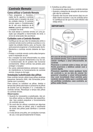 6
IMPORTANTE
Em caso de dúvida quanto ao funcionamento
docontroleremoto,comacâmeradotelefone
celular verifique o sinal infravermelho do
controle.
Posicione o controle sobre a mesa, em sua
frente posicione o telefone celular com a
camera ligada.
Pressione repetidas vezes qualquer tecla
do controle e, se na tela do celular for
possivel visualizar o sinal infravermelho
(luz com tonalidade lilaz) emitido pelo
controle remoto, indica que o controle está
em perfeitas condições, caso contrário, as
pilhas estão fracas.
Como utilizar o Controle Remoto
• Para programar o Condicio-
nador de Ar, aponte o controle
remoto para o receptor de sinal
da unidade interna. O controle
remoto opera o Condicionador
de Ar até uma distância de 8
metros quando apontado para
o receptor de sinal.
• Se você deixar o controle remoto um uma po-
sição que atrapalhe a transmissão do sinal, o
envio do sinal pode não acontecer.
Cuidados com o Controle Remoto
• Certifique-se de que não há obstáculos entre o
controle remoto (como cortinas e portas) e o re-
ceptor da unidade interna, pois, se houver, não
será possível programar o Condicionador de Ar.
• Mantenha o controle remoto distante de líqui-
dos.
• Proteja o controle remoto contra altas tempera-
turas e exposição ao sol.
• Se o receptor do sinal infravermelho na unida-
de interna é exposto diretamente à luz do sol,
o Condicionador de Ar poderá não funcionar
corretamente. Utilize cortinas nas janelas para
proteger o receptor.
• Se outros eletrodomésticos estiverem causan-
do interferência no funcionamento do controle
remoto, troque-os de lugar.
Instalação/substituição das pilhas
Este controle remoto utiliza duas pilhas alcalinas
pequenas (tamanho AAA, não fornecidas junta-
mente com o produto).
Para colocar ou substituir as pilhas, deslize a
tampa das pilhas para baixo e posicione as pilhas
de acordo com as direções (+ e -) indicadas no
controle remoto. Recoloque a tampa das pilhas
no controle remoto.
Observações:
1. Quando for necessária a substituição, não uti-
lize pilhas velhas ou diferentes das especifica-
das. Isso poderá prejudicar o funcionamento
do controle remoto.
2. Se você não for utilizar o produto por algumas
semanas, retire as pilhas, pois o vazamento
do ácido das pilhas pode danificar o controle
remoto.
3. A vida útil de uma pilha, em condições normais
de uso, é de aproximadamente 6 meses.
8m
4. Substitua as pilhas caso:
• Ao pressionar alguma tecla o controle reinicie;
• Quando a distancia de atuação de comunica-
ção não for suficiente;
• Quando não houver sinal sonoro (bip) na uni-
dade interna durante o uso do controle remo-
to (certifique-se de que a Função MUDO não
esteja ativa).
 