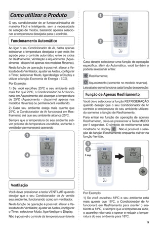 9
1
7
Funcionamento Automático
Ao ligar o seu Condicionador de Ar, basta apenas
selecionar a temperatura desejada e que mais lhe
agrade para o controle automático entre os ciclos
de Resfriamento, Ventilação e Aquecimento (Aque-
cimento - disponível apenas nos modelos Reverso).
Nesta função de operação é possível: alterar a Ve-
locidade do Ventilador, ajustar as Aletas, configurar
o Timer, selecionar Mudo, ligar/desligar o Display e
utilizar a função Economia de Energia - ECO.
Por Exemplo:
1) Se você escolheu 25ºC e seu ambiente está
mais frio que 25ºC, o Condicionador de Ar funcio-
nará em Aquecimento até alcançar a temperatura
de 25ºC (Aquecimento - disponível apenas nos
modelos Reverso) ou permanecerá ventilando.
2) Caso seu ambiente esteja mais quente que
25ºC, o Condicionador de Ar funcionará em Res-
friamento até que seu ambiente alcance 25ºC.
Sempre que a temperatura do seu ambiente esti-
ver próxima da temperatura escolhida, somente o
ventilador permanecerá operando
Ventilação
Você deve pressionar a tecla VENTILAR quando
desejar que o seu Condicionador de Ar ventile
seu ambiente, funcionando como um ventilador.
Nesta função de operação é possível: alterar a Ve-
locidade do Ventilador, ajustar as Aletas, configurar
o Timer, selecionar Mudo, ligar/desligar o Display.
Não é possível o controle da temperatura ambiente
Você deve selecionar a função REFRIGERAÇÃO
quando desejar que o seu Condicionador de Ar
controle a temperatura do seu ambiente utilizan-
do somente a função de Resfriamento.
Para entrar na função de operação de apenas
Resfriamento, deve-se pressionar a Tecla MUDO
por 5 segundos. O símbolo de resfriamento será
mostrado no display . Não é possível a sele-
ção da função Resfriamento enquanto estiver na
função Ventilar.
Função de Apenas Resfriamento
Caso deseje selecionar uma função de operação
especifica, além do Automático, você também o
poderá selecionar entre:
Resfriamento;
Aquecimento (somente no modelo reverso).
Leiaabaixocomofuncionacadafunçãodeoperação:
O seu condicionador de ar funciona/trabalha de
maneira Fácil e Inteligente, sem a necessidade
de seleção de modos, bastando apenas selecio-
nar a temperatura desejada para o controle.
Por Exemplo:
1) Se você escolheu 18ºC e seu ambiente está
mais quente que 18ºC, o Condicionador de Ar
funcionará em Resfriamento para manter o am-
biente a 18ºC, e sempre que a temperatura subir,
o aparelho retornará a operar e reduzir a tempe-
ratura do seu ambiente para 18ºC.
1
4 5 seg.
1
2
 