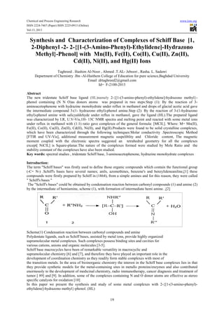Chemical and Process Engineering Research www.iiste.org
ISSN 2224-7467 (Paper) ISSN 2225-0913 (Online)
Vol.13, 2013
19
Synthesis and Characterization of Complexes of Schiff Base [1,
2-Diphenyl -2- 2-{[1-(3-Amino-Phenyl)-Ethylidene]-Hydrazono
Methyl}-Phenol] with Mn(II), Fe(II), Co(II), Cu(II), Zn(II),
Cd(II), Ni(II), and Hg(II) Ions
Taghreed . Hashim Al-Noor , Ahmed .T.AL- Jeboori , Rasha. L. Sadawi
Department of Chemistry .Ibn -Al-Haithem College of Education for pure science,Baghdad University
Email :drtaghreed2@gmail.com
Id= F-2100-2013
Abstract
The new tridentate Schiff base ligand (HL)namely 2-{[1-(3-amino-phenyl)-ethylidene]-hydrazono methyl}-
phenol containing (N N O)as donors atoms was prepared in two steps:Step (1): By the reaction of 3-
aminoacetophenone with hydrazine monohydrate under reflux in methanol and drops of glacial acetic acid gave
the intermediate compound 3-(1- hydrazono ethyl)-phenol amine.Step (2): By the reaction of 3-(1-hydrazono
ethyl)-phenol amine with salicyaldehyde under reflux in methanol, gave the ligand (HL).The prepared ligand
was characterized by I.R, U.V-Vis,1H- 13C NMR spectra and melting point and reacted with some metal ions
under reflux in methanol with (1:1) ratio gave complexes of the general formula: [MClL]. Where: M= Mn(II),
Fe(II), Co(II), Cu(II), Zn(II), Cd(II), Ni(II), and Hg(II).Products were found to be solid crystalline complexes,
which have been characterized through the following techniques:Molar conductivity .Spectroscopic Method
[FTIR and UV-Vis], additional measurement magnetic suspeliblity and Chloride content, The magnetic
moment coupled with the electronic spectra suggested an tetrahedral geometry for all the complexes
except[ NiClL] is Square-planar.The nature of the complexes formed were studied by Mole Ratio and the
stability constant of the complexes have also been studied.
Key words: spectral studies , tridentate Schiff base, 3-aminoacetophenone, hydrazine monohydrate complexes
Introduction:
The term "Schiff bases" was firstly used to define those organic compounds which contain the functional group
(-C= N-) .Schiff's bases have several names; anils, azomethines, benzene's and benzylideneaniline,[1] these
compounds were firstly prepared by Schiff in (1864), from a simple amines and for this reason, they were called
" Schiff's bases "
The "Schiff's bases" could be obtained by condensation reaction between carbonyl compounds (1) and amine (2)
by the intermediate of hemiamine, scheme (1), with formation of intermediate hemi amine. ,[2]
Scheme(1) Condensation reaction between carbonyl compounds and amine
Polydentate ligands, such as Schiff bases, assisted by metal ions, provide highly organized
supramolecular metal complexes. Such complexes possess binding sites and cavities for
various cations, anions and organic molecules [3-5].
Schiff base macrocycles have been of remarkable versatility in macrocyclic and
supramolecular chemistry [6] and [7], and therefore they have played an important role in the
development of coordination chemistry as they readily form stable complexes with most of
the transition metals. In the area of bioinorganic chemistry the interest in the Schiff base complexes lies in that
they provide synthetic models for the metal-containing sites in metallo proteins/enzymes and also contributed
enormously to the development of medicinal chemistry, radio immunotherapy, cancer diagnosis and treatment of
tumor [ 89] and [9]. In addition, some of the complexes containing N and O donor atoms are effective as stereo
specific catalysts for oxidation [10]
In this paper we present the synthesis and study of some metal complexes with 2-{[1-(3-amino-phenyl)-
ethylidene]-hydrazono methyl}-phenol. (HL)
 