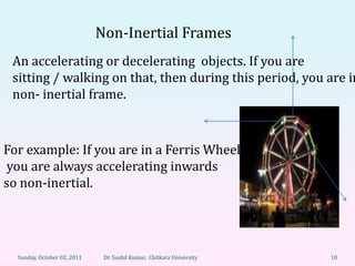 Non-Inertial Frames
 An accelerating or decelerating objects. If you are
 sitting / walking on that, then during this period, you are in
 non- inertial frame.



For example: If you are in a Ferris Wheel
you are always accelerating inwards
so non-inertial.




  Sunday, October 02, 2011    Dr. Sushil Kumar, Chitkara University   10
 