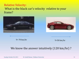 Relative Velocity:
 What is the black car’s velocity relative to your
frame?




                    V= 70 km/hr                                    V=50 km/hr



           We know the answer intuitively (120 km/hr) ?

Sunday, October 02, 2011   Dr. Sushil Kumar, Chitkara University                11
 