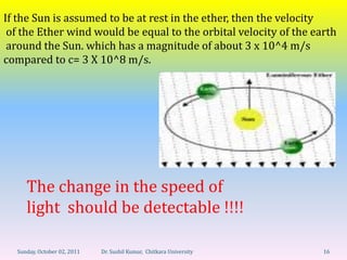 If the Sun is assumed to be at rest in the ether, then the velocity
 of the Ether wind would be equal to the orbital velocity of the earth
 around the Sun. which has a magnitude of about 3 x 10^4 m/s
compared to c= 3 X 10^8 m/s.




     The change in the speed of
     light should be detectable !!!!

  Sunday, October 02, 2011   Dr. Sushil Kumar, Chitkara University   16
 