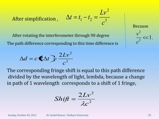 2
                                                                   Lv
   After simplification ,                      t t1 t 2               3
                                                                    c         Because

   After rotating the interferometer through 90 degree                         v2
                                                                                        1.
The path difference corresponding to this time difference is                   c2

                                      2 Lv 2
             d        c2 t
                                        c2
The corresponding fringe shift is equal to this path difference
 divided by the wavelength of light, lembda, because a change
in path of 1 wavelength corresponds to a shift of 1 fringe,

                                                       2 Lv 2
                                 Shift
                                                          c2
Sunday, October 02, 2011   Dr. Sushil Kumar, Chitkara University                    25
 