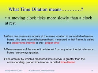 What Time Dilation means…………?
 • A moving clock ticks more slowly than a clock
 at rest

When two events are occurs at the same location in an inertial reference
  frame , the time interval between them, measured in that frame, is called
  the proper time interval or the “ proper time”

Measurements of the same time interval from any other inertial reference
  frame are always greater.

The amount by which a measured time interval is greater than the
  corresponding proper time interval is called time dilation.

 Sunday, October 02, 2011   Dr. Sushil Kumar, Chitkara University       31
 