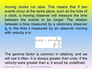 moving clocks run slow. This means that if two
events occur at the same place, such as the ticks of
a clock, a moving observer will measure the time
between the events to be longer. The relation
between a time measured by a stationary observer
t0 to the time t measured by an observer moving
with velocity v is:




The gamma factor is common in relativity, and we
will use it often. It is always greater than unity. If the
velocity were greater than c, it would be undefined.
Sunday, October 02, 2011   Dr. Sushil Kumar, Chitkara University   33
 