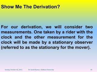 Show Me The Derivation?



For our derivation, we will consider two
measurements. One taken by a rider with the
clock and the other measurement for the
clock will be made by a stationary observer
(referred to as the stationary for the mover).




 Sunday, October 02, 2011   Dr. Sushil Kumar, Chitkara University   34
 