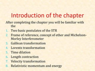 Introduction of the chapter
After completing the chapter you will be familiar with
    the
1. Two basic postulates of the STR
2. Frame of reference, concept of ether and Michelson-
    Morley Interferometer
3. Galilean transformation
4. Lorentz transformation
5. Time dilation
6. Length contraction
7. Velocity transformation
8. Relativistic momentum and energy
 