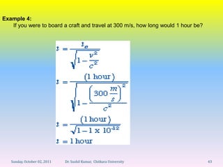 Example 4:
   If you were to board a craft and travel at 300 m/s, how long would 1 hour be?




   Sunday, October 02, 2011   Dr. Sushil Kumar, Chitkara University                43
 