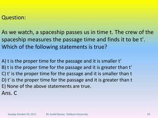 Question:

As we watch, a spaceship passes us in time t. The crew of the
spaceship measures the passage time and finds it to be t'.
Which of the following statements is true?

A) t is the proper time for the passage and it is smaller t'
B) t is the proper time for the passage and it is greater than t'
C) t' is the proper time for the passage and it is smaller than t
D) t' is the proper time for the passage and it is greater than t
E) None of the above statements are true.
Ans. C


   Sunday, October 02, 2011   Dr. Sushil Kumar, Chitkara University   45
 