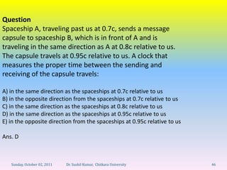 Question
Spaceship A, traveling past us at 0.7c, sends a message
capsule to spaceship B, which is in front of A and is
traveling in the same direction as A at 0.8c relative to us.
The capsule travels at 0.95c relative to us. A clock that
measures the proper time between the sending and
receiving of the capsule travels:

A) in the same direction as the spaceships at 0.7c relative to us
B) in the opposite direction from the spaceships at 0.7c relative to us
C) in the same direction as the spaceships at 0.8c relative to us
D) in the same direction as the spaceships at 0.95c relative to us
E) in the opposite direction from the spaceships at 0.95c relative to us

Ans. D



   Sunday, October 02, 2011   Dr. Sushil Kumar, Chitkara University        46
 