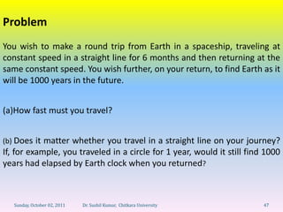 Problem
You wish to make a round trip from Earth in a spaceship, traveling at
constant speed in a straight line for 6 months and then returning at the
same constant speed. You wish further, on your return, to find Earth as it
will be 1000 years in the future.


(a)How fast must you travel?


(b) Does it matter whether you travel in a straight line on your journey?
If, for example, you traveled in a circle for 1 year, would it still find 1000
years had elapsed by Earth clock when you returned?



   Sunday, October 02, 2011   Dr. Sushil Kumar, Chitkara University      47
 