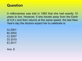 Question

A millionairess was told in 1992 that she had exactly 15
years to live. However, if she travels away from the Earth
at 0.8 c and then returns at the same speed, the last New
Year's day the doctors expect her to celebrate is:

A) 2001
B) 2003
C) 2007
D) 2010
E) 2017

Ans. E
 