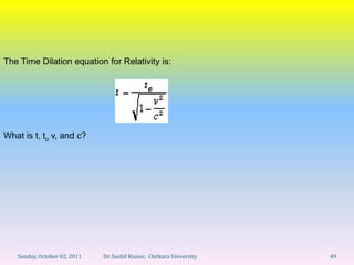 The Time Dilation equation for Relativity is:




What is t, to v, and c?




   Sunday, October 02, 2011   Dr. Sushil Kumar, Chitkara University   49
 