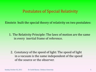 Postulates of Special Relativity

Einstein built the special theory of relativity on two postulates:


     1. The Relativity Principle: The laws of motion are the same
         in every inertial frame of reference.



       2. Constancy of the speed of light: The speed of light
          in a vacuum is the same independent of the speed
          of the source or the observer.

Sunday, October 02, 2011      Dr. Sushil Kumar, Chitkara University   5
 